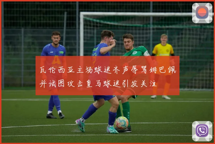 瓦伦西亚主场球迷齐声辱骂姆巴佩并试图攻击皇马球迷引发关注