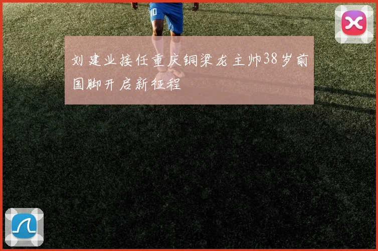 刘建业接任重庆铜梁龙主帅38岁前国脚开启新征程