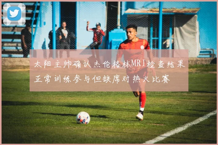 太阳主帅确认杰伦格林MRI检查结果正常训练参与但缺席对热火比赛