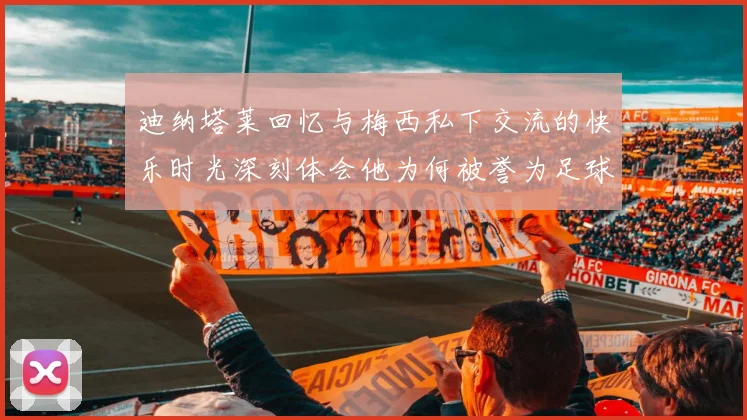 迪纳塔莱回忆与梅西私下交流的快乐时光深刻体会他为何被誉为足球历史最佳