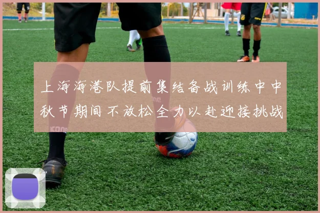 上海海港队提前集结备战训练中中秋节期间不放松全力以赴迎接挑战