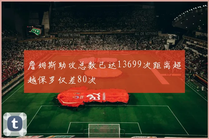 詹姆斯助攻总数已达13699次距离超越保罗仅差80次