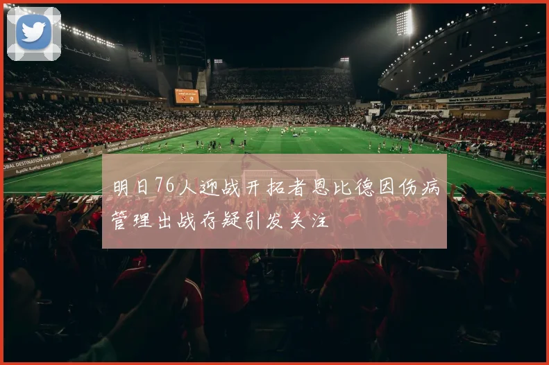 明日76人迎战开拓者恩比德因伤病管理出战存疑引发关注