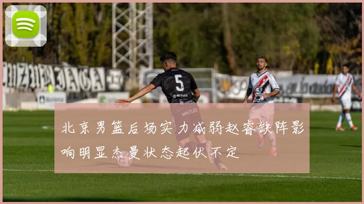 北京男篮后场实力减弱赵睿缺阵影响明显杰曼状态起伏不定
