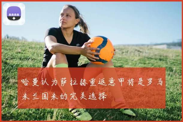 哈曼认为萨拉赫重返意甲将是罗马米兰国米的完美选择