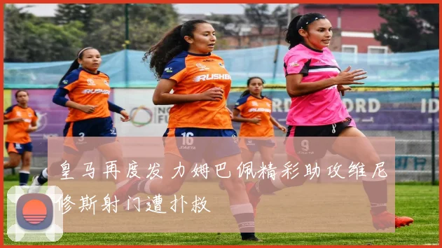 皇马再度发力姆巴佩精彩助攻维尼修斯射门遭扑救