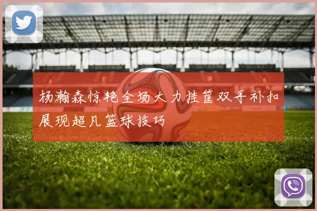 杨瀚森惊艳全场大力挂筐双手补扣展现超凡篮球技巧