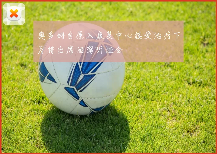 奥多姆自愿入康复中心接受治疗下月将出席酒驾听证会