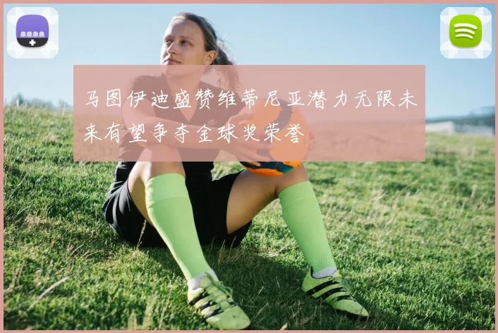 马图伊迪盛赞维蒂尼亚潜力无限未来有望争夺金球奖荣誉