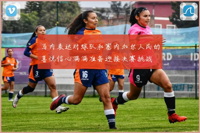 马内表达对球队和塞内加尔人民的喜悦信心满满准备迎接决赛挑战