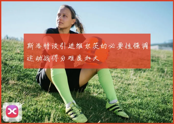 斯洛特谈引进维尔茨的必要性强调运动战得分难度加大