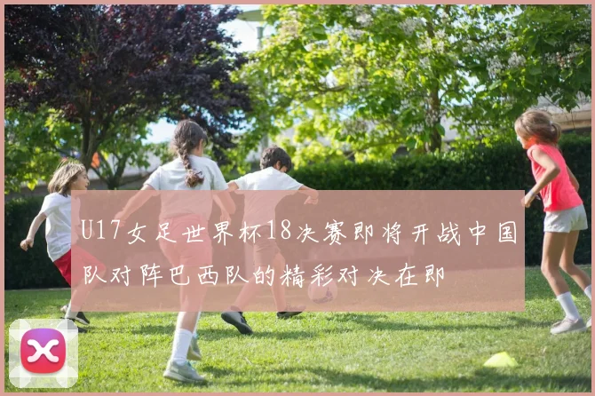 U17女足世界杯18决赛即将开战中国队对阵巴西队的精彩对决在即
