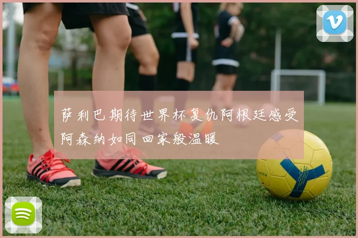 萨利巴期待世界杯复仇阿根廷感受阿森纳如同回家般温暖