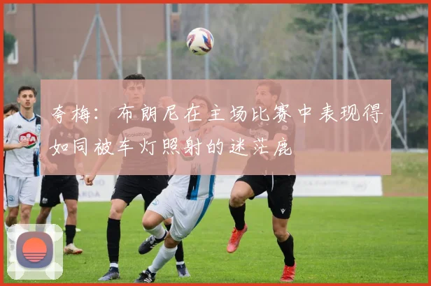 夸梅：布朗尼在主场比赛中表现得如同被车灯照射的迷茫鹿