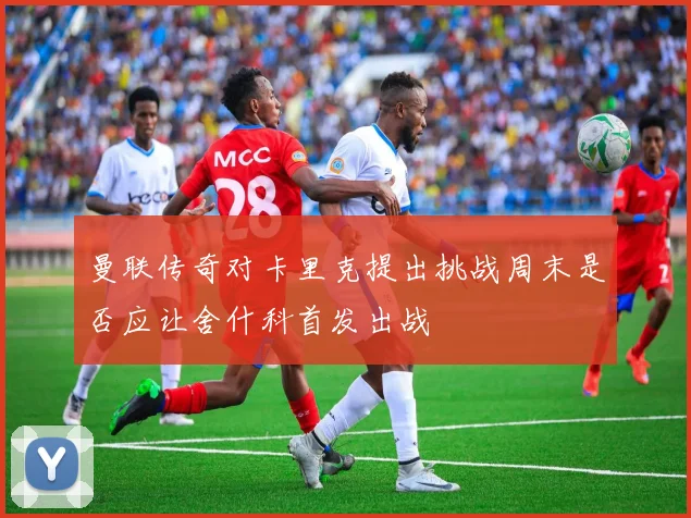 曼联传奇对卡里克提出挑战周末是否应让舍什科首发出战