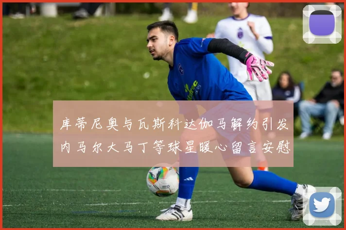 库蒂尼奥与瓦斯科达伽马解约引发内马尔大马丁等球星暖心留言安慰