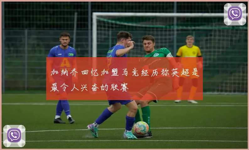 加纳乔回忆加盟马竞经历称英超是最令人兴奋的联赛